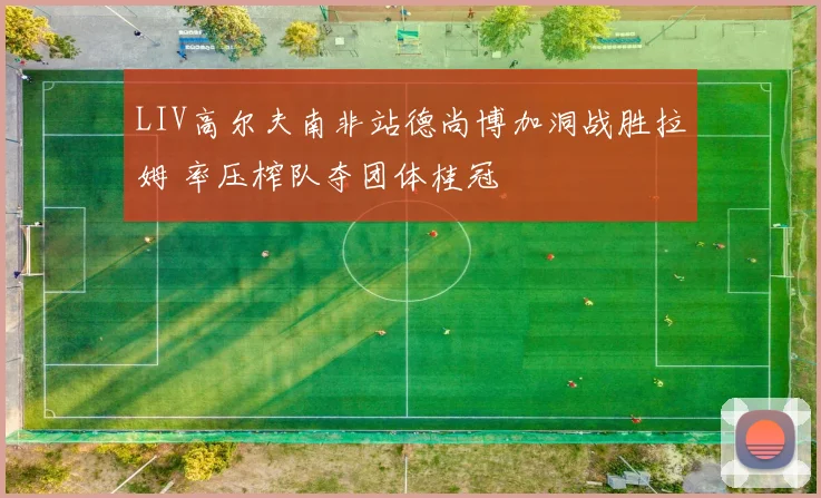 LIV高尔夫南非站德尚博加洞战胜拉姆 率压榨队夺团体桂冠