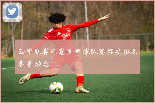 西甲联赛巴塞罗那球队赛程安排及赛事动态