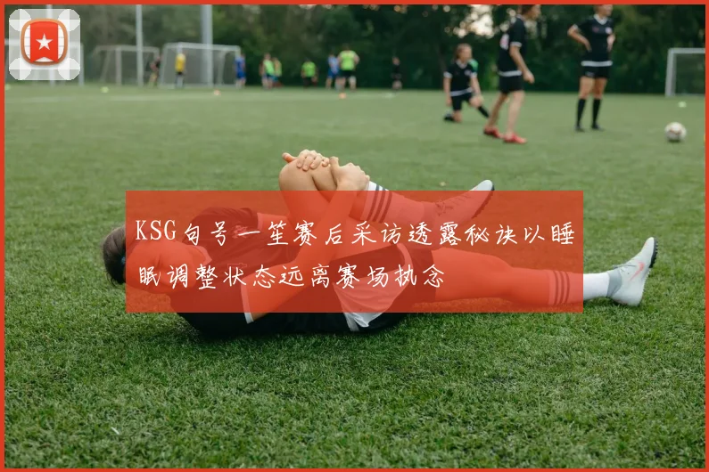 KSG句号一笙赛后采访透露秘诀以睡眠调整状态远离赛场执念